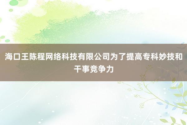 海口王陈程网络科技有限公司为了提高专科妙技和干事竞争力